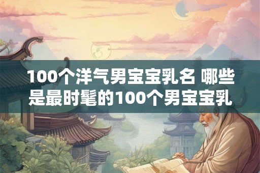 100个洋气男宝宝乳名 哪些是最时髦的100个男宝宝乳名