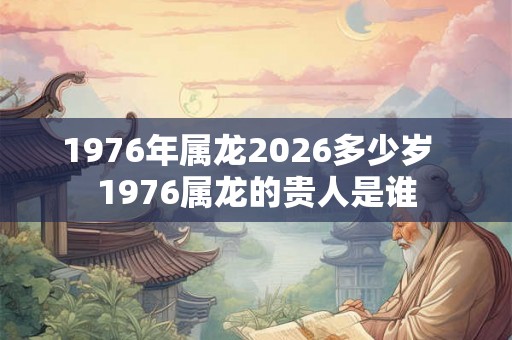 1976年属龙2026多少岁 1976属龙的贵人是谁 1976年属龙2026多少岁 1976属龙的贵人是谁
