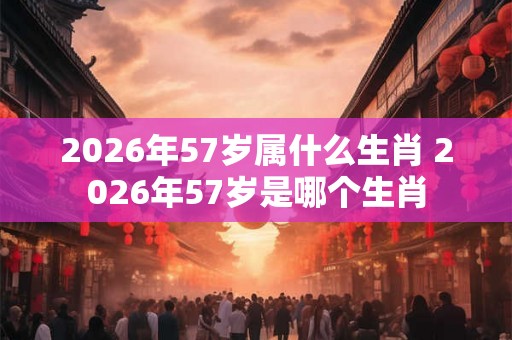2026年57岁属什么生肖 2026年57岁是哪个生肖 2026年57岁属什么生肖 2026年57岁是哪个生肖
