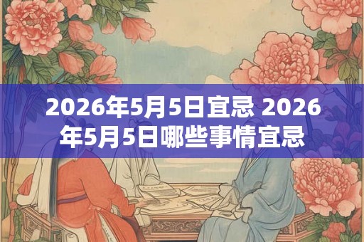 2026年5月5日宜忌 2026年5月5日哪些事情宜忌 2026年5月5日宜忌 2026年5月5日哪些事情宜忌
