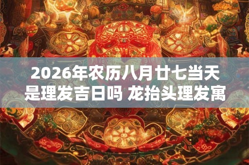 2026年农历八月廿七当天是理发吉日吗 龙抬头理发寓意
