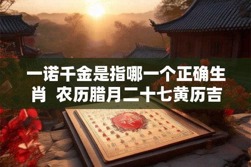 一诺千金是指哪一个正确生肖 农历腊月二十七黄历吉日查询 一诺千金是指哪一个正确生肖 农历腊月二十七黄历吉日查询