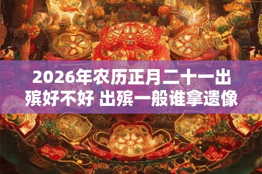 2026年农历正月二十一出殡好不好 出殡一般谁拿遗像