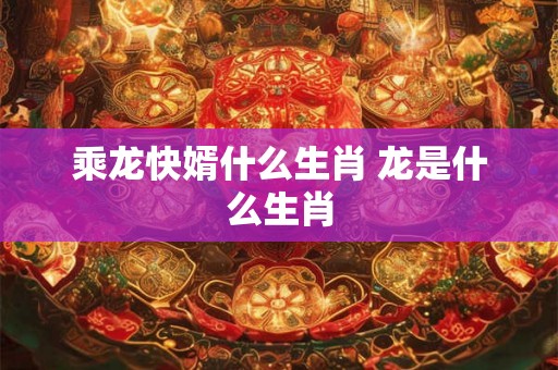 乘龙快婿什么生肖 龙是什么生肖