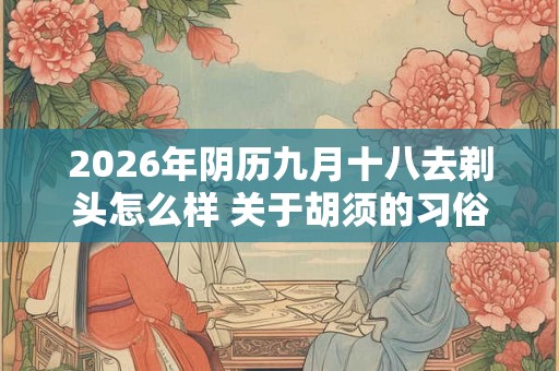 2026年阴历九月十八去剃头怎么样 关于胡须的习俗介绍 2026年阴历九月十八去剃头怎么样 关于胡须的习俗介绍