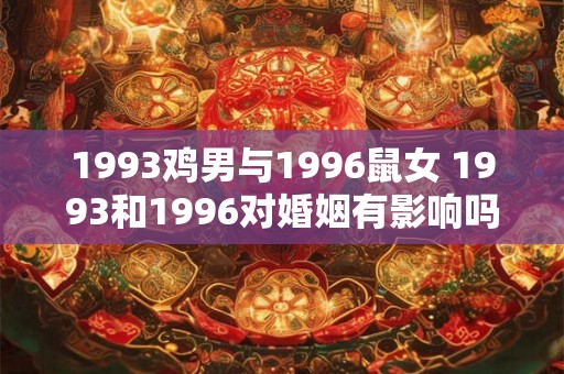 1993鸡男与1996鼠女 1993和1996对婚姻有影响吗鸡男与鼠女的情况如何 1993鸡男与1996鼠女 1993和1996对婚姻有影响吗鸡男与鼠女的情况如何