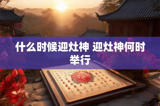 什么时候迎灶神 迎灶神何时举行 什么时候迎灶神 迎灶神何时举行