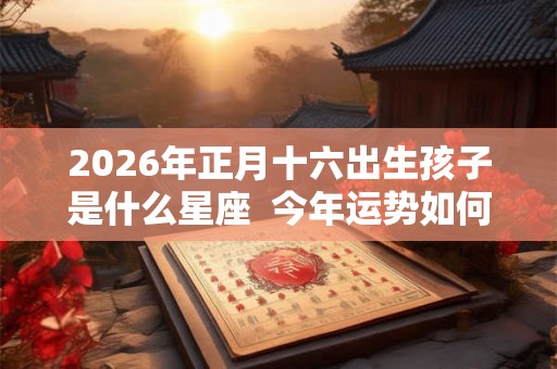 2026年正月十六出生孩子是什么星座  今年运势如何