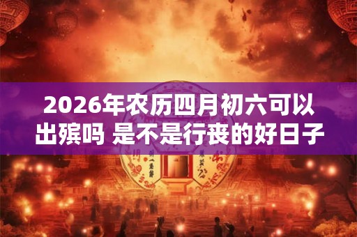 2026年农历四月初六可以出殡吗 是不是行丧的好日子 2026年农历四月初六可以出殡吗 是不是行丧的好日子