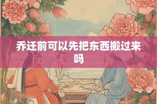 乔迁前可以先把东西搬过来吗