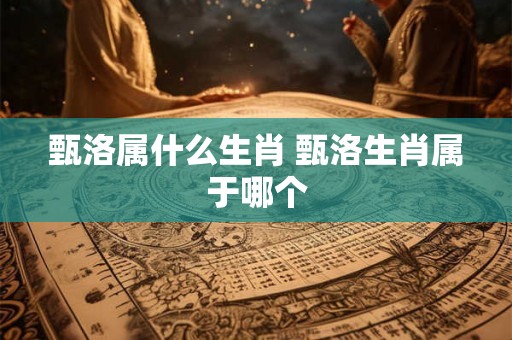 甄洛属什么生肖 甄洛生肖属于哪个 甄洛属什么生肖 甄洛生肖属于哪个