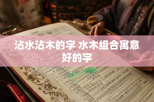 沾水沾木的字 水木组合寓意好的字 沾水沾木的字 水木组合寓意好的字
