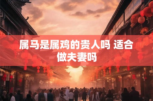 属马是属鸡的贵人吗 适合做夫妻吗 属马是属鸡的贵人吗 适合做夫妻吗