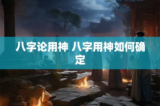 八字论用神 八字用神如何确定 八字论用神 八字用神如何确定