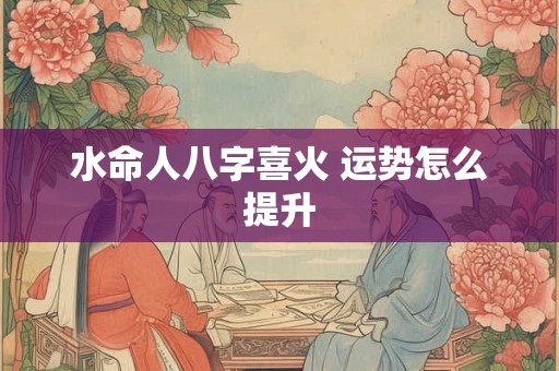 水命人八字喜火 运势怎么提升 水命人八字喜火 运势怎么提升