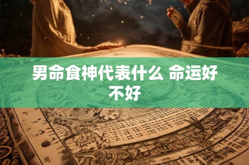 男命食神代表什么 命运好不好 男命食神代表什么 命运好不好