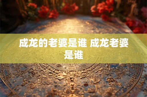 成龙的老婆是谁 成龙老婆是谁 成龙的老婆是谁 成龙老婆是谁