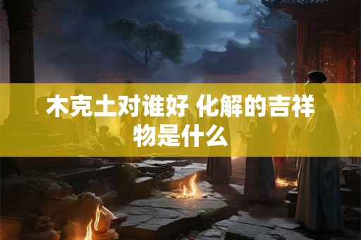 木克土对谁好 化解的吉祥物是什么 木克土对谁好 化解的吉祥物是什么