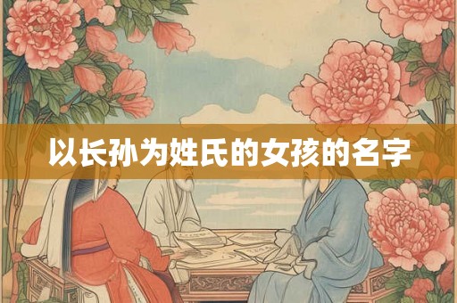 详细阅读:以长孙为姓氏的女孩的名字 以长孙为姓氏的女孩的名字