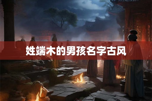 详细阅读:姓端木的男孩名字古风 姓端木的男孩名字古风