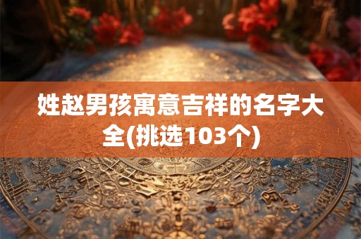 姓赵男孩寓意吉祥的名字大全(挑选103个)