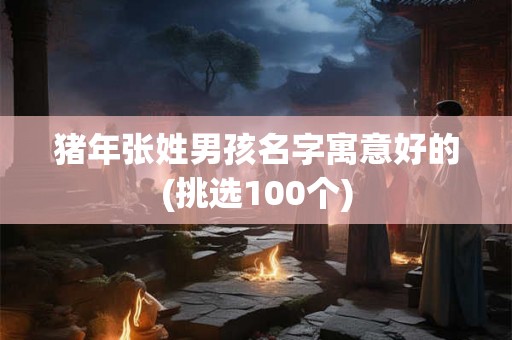 猪年张姓男孩名字寓意好的(挑选100个)