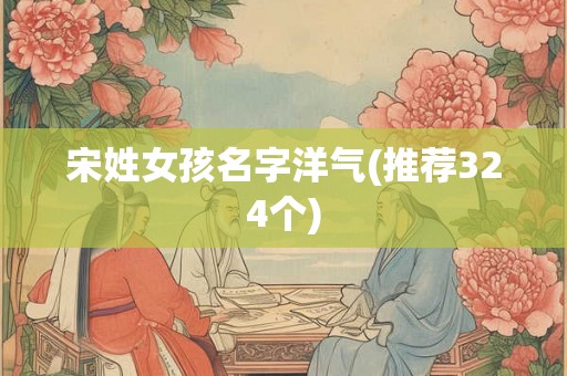 宋姓女孩名字洋气(推荐324个)