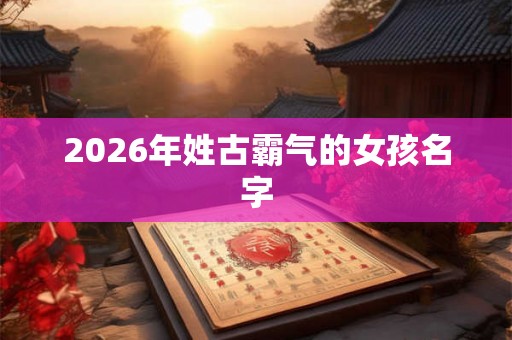 2026年姓古霸气的女孩名字